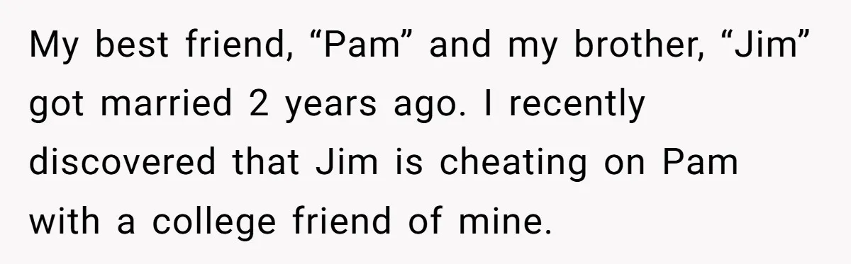 Man Confronts Brother Over Affair But Struggles With Decision To Tell Best Friend My best friend, “Pam” and my brother, “Jim” got married 2 years ago. I recently discovered that Jim is cheating on Pam with a college friend of mine.