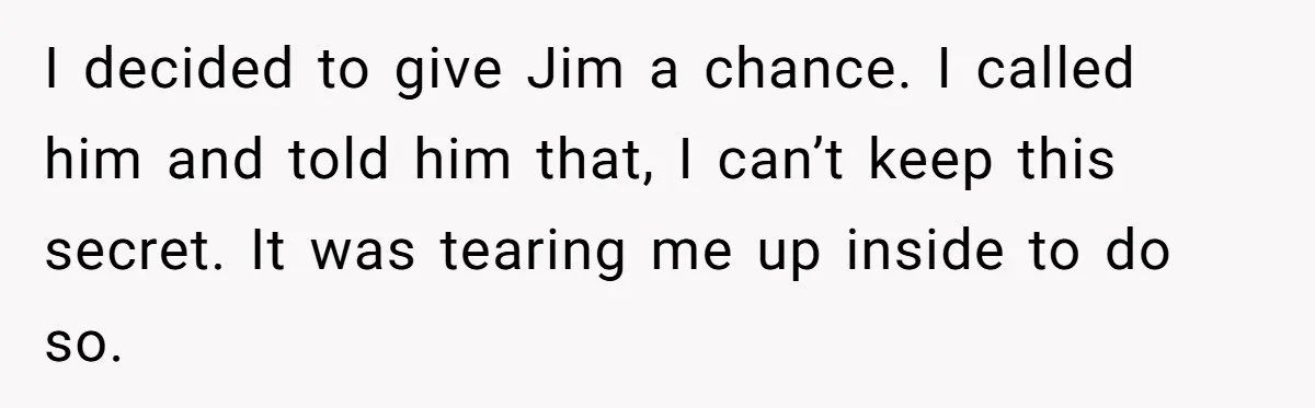 Man Confronts Brother Over Affair But Struggles With Decision To Tell Best Friend I decided to give Jim a chance. I called him and told him that, I can’t keep this secret. It was tearing me up inside to do so.