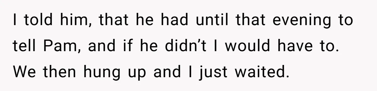 Man Confronts Brother Over Affair But Struggles With Decision To Tell Best Friend I told him, that he had until that evening to tell Pam, and if he didn’t I would have to. We then hung up and I just waited.