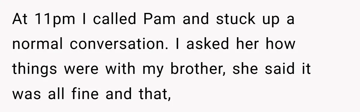 Man Confronts Brother Over Affair But Struggles With Decision To Tell Best Friend At 11pm I called Pam and stuck up a normal conversation. I asked her how things were with my brother, she said it was all fine and that,