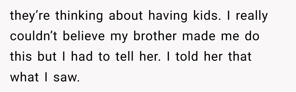 Man Confronts Brother Over Affair But Struggles With Decision To Tell Best Friend they’re thinking about having kids. I really couldn’t believe my brother made me do this but I had to tell her. I told her that what I saw.