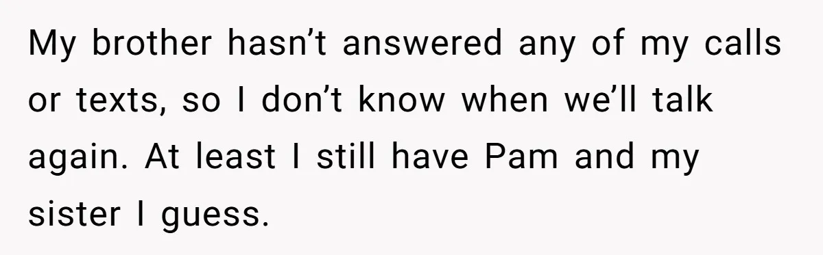 Man Confronts Brother Over Affair But Struggles With Decision To Tell Best Friend My brother hasn’t answered any of my calls or texts, so I don’t know when we’ll talk again. At least I still have Pam and my sister I guess.