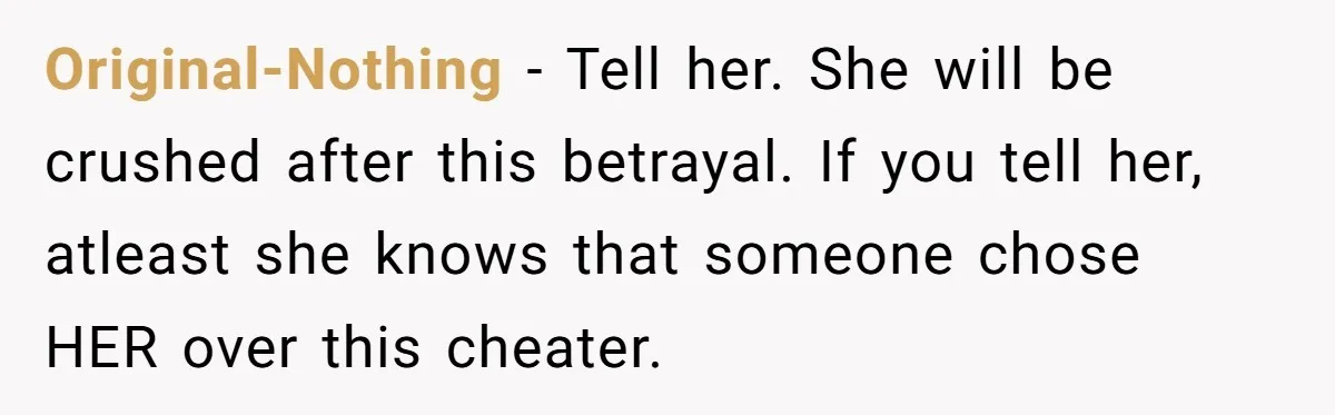 Man Confronts Brother Over Affair But Struggles With Decision To Tell Best Friend Original-Nothing − Tell her. She will be crushed after this betrayal. If you tell her, atleast she knows that someone chose HER over this cheater.