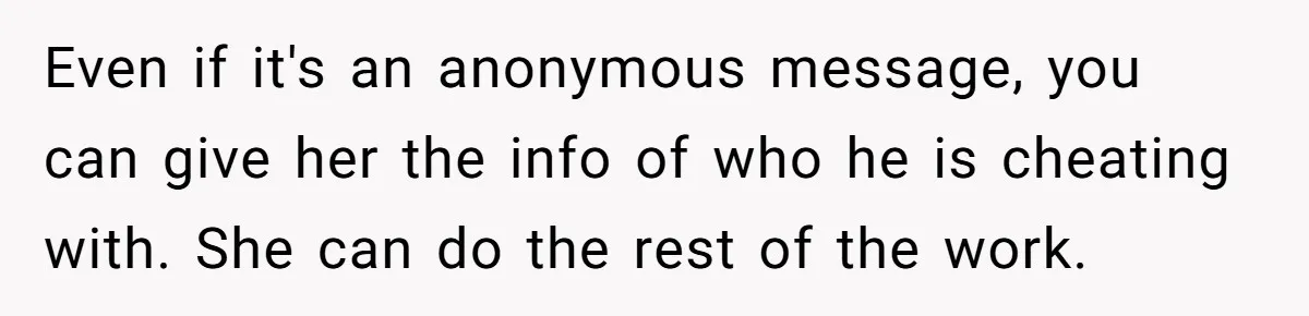 Man Confronts Brother Over Affair But Struggles With Decision To Tell Best Friend Even if it's an anonymous message, you can give her the info of who he is cheating with. She can do the rest of the work.