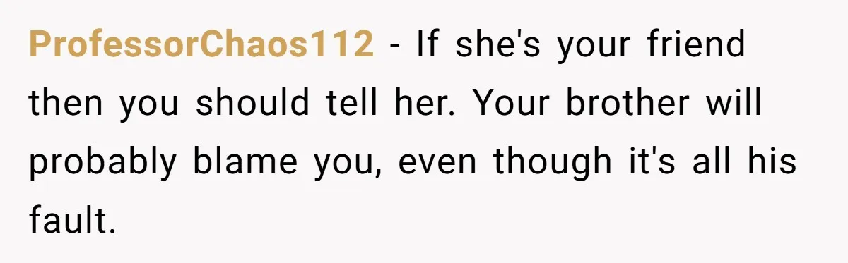 Man Confronts Brother Over Affair But Struggles With Decision To Tell Best Friend ProfessorChaos112 − If she's your friend then you should tell her. Your brother will probably blame you, even though it's all his fault.