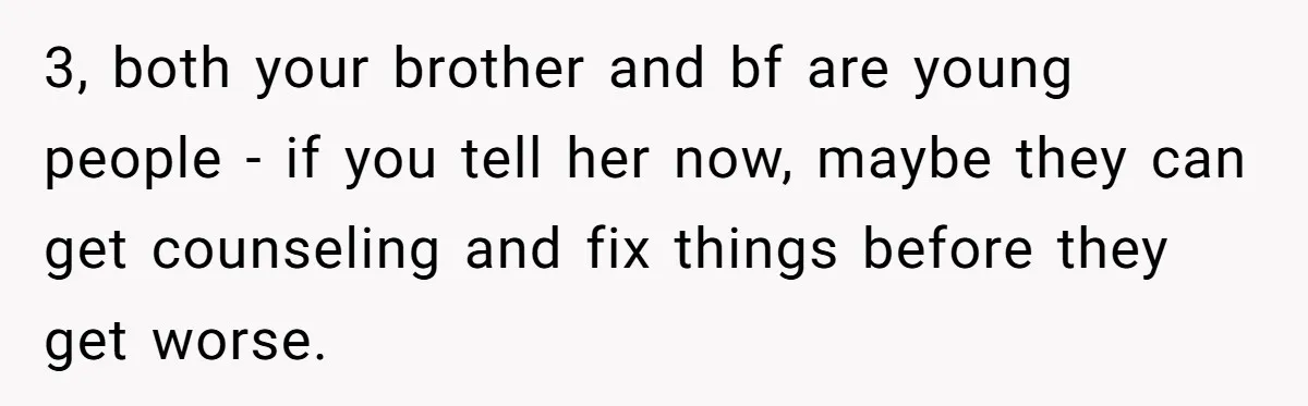 Man Confronts Brother Over Affair But Struggles With Decision To Tell Best Friend 3, both your brother and bf are young people - if you tell her now, maybe they can get counseling and fix things before they get worse.