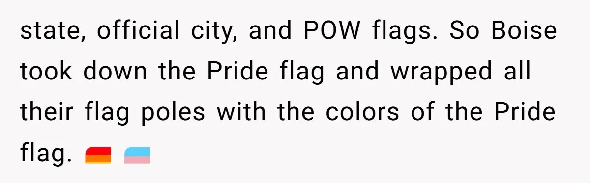 The State Said No Pride Flags. So the City Found a Way to Keep the Colors Anyway state, official city, and POW flags. So Boise took down the Pride flag and wrapped all their flag poles with the colors of the Pride flag. 🏳️🌈 🏳️⚧️