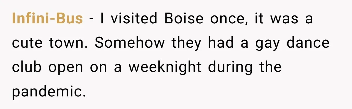 The State Said No Pride Flags. So the City Found a Way to Keep the Colors Anyway Infini-Bus − I visited Boise once, it was a cute town. Somehow they had a gay dance club open on a weeknight during the pandemic.