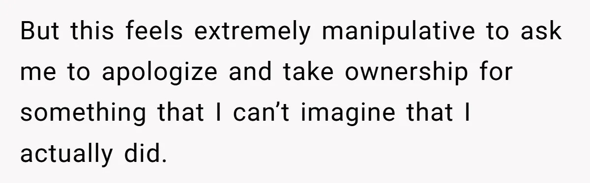 But this feels extremely manipulative to ask me to apologize and take ownership for something that I can’t imagine that I actually did.