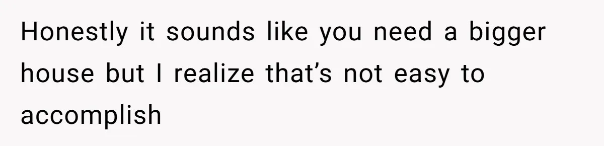 Honestly it sounds like you need a bigger house but I realize that’s not easy to accomplish