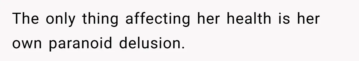 The only thing affecting her health is her own paranoid delusion.