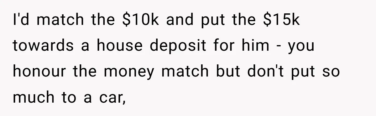 Father Struggles With Whether To Keep Promise To Son After He Saved $35k For A Car I'd match the $10k and put the $15k towards a house deposit for him - you honour the money match but don't put so much to a car,