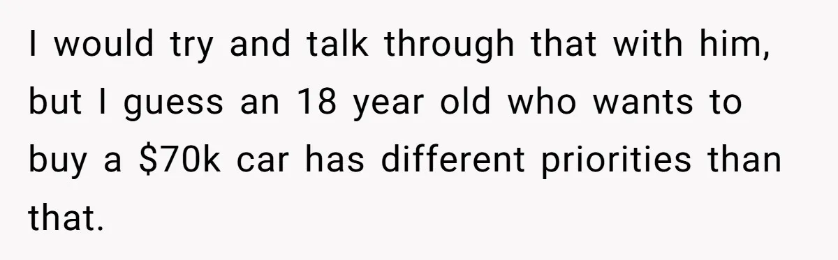 Father Struggles With Whether To Keep Promise To Son After He Saved $35k For A Car I would try and talk through that with him, but I guess an 18 year old who wants to buy a $70k car has different priorities than that.