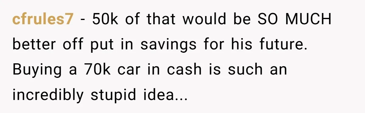 Father Struggles With Whether To Keep Promise To Son After He Saved $35k For A Car cfrules7 − 50k of that would be SO MUCH better off put in savings for his future. Buying a 70k car in cash is such an incredibly stupid idea...