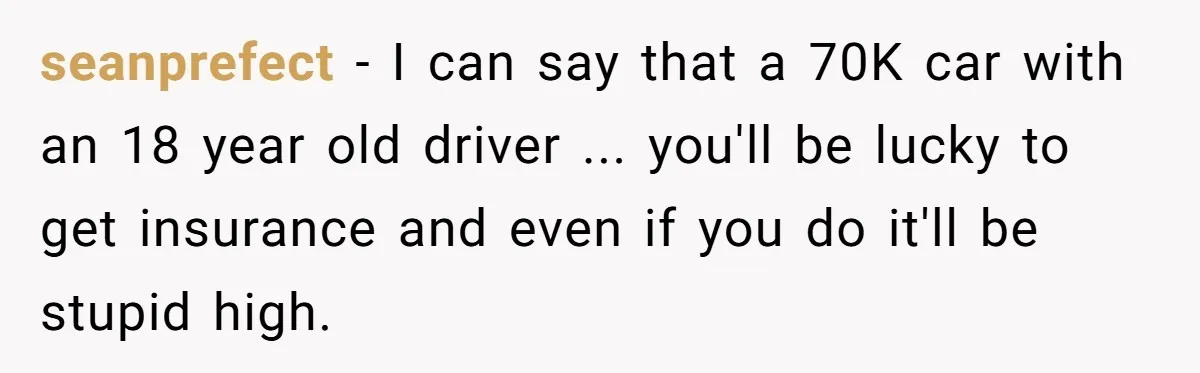 Father Struggles With Whether To Keep Promise To Son After He Saved $35k For A Car seanprefect − I can say that a 70K car with an 18 year old driver ... you'll be lucky to get insurance and even if you do it'll be stupid...