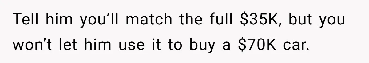 Father Struggles With Whether To Keep Promise To Son After He Saved $35k For A Car Tell him you’ll match the full $35K, but you won’t let him use it to buy a $70K car.