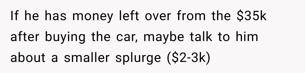 Father Struggles With Whether To Keep Promise To Son After He Saved $35k For A Car If he has money left over from the $35k after buying the car, maybe talk to him about a smaller splurge ($2-3k)