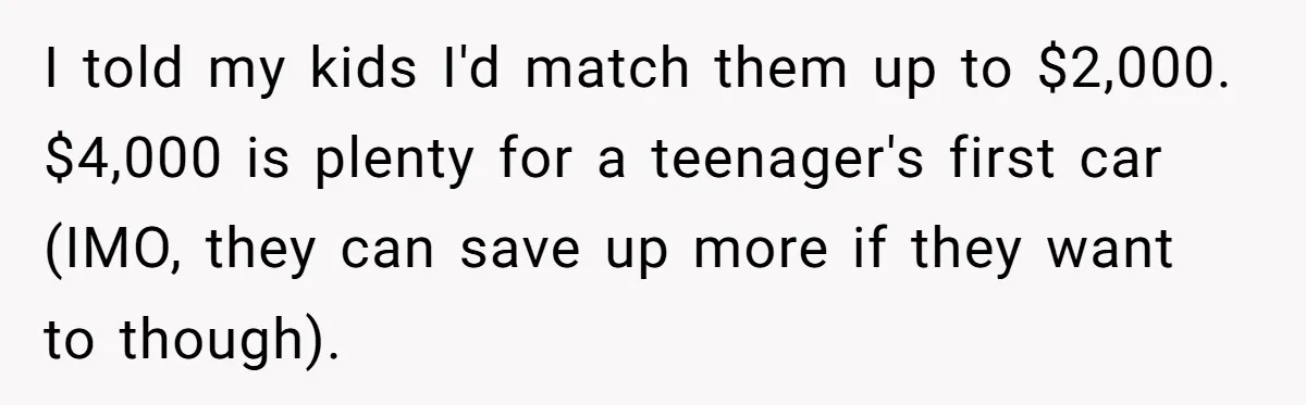 Father Struggles With Whether To Keep Promise To Son After He Saved $35k For A Car I told my kids I'd match them up to $2,000. $4,000 is plenty for a teenager's first car (IMO, they can save up more if they want to though).