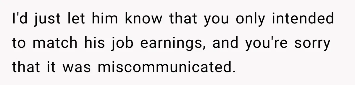 Father Struggles With Whether To Keep Promise To Son After He Saved $35k For A Car I'd just let him know that you only intended to match his job earnings, and you're sorry that it was miscommunicated.