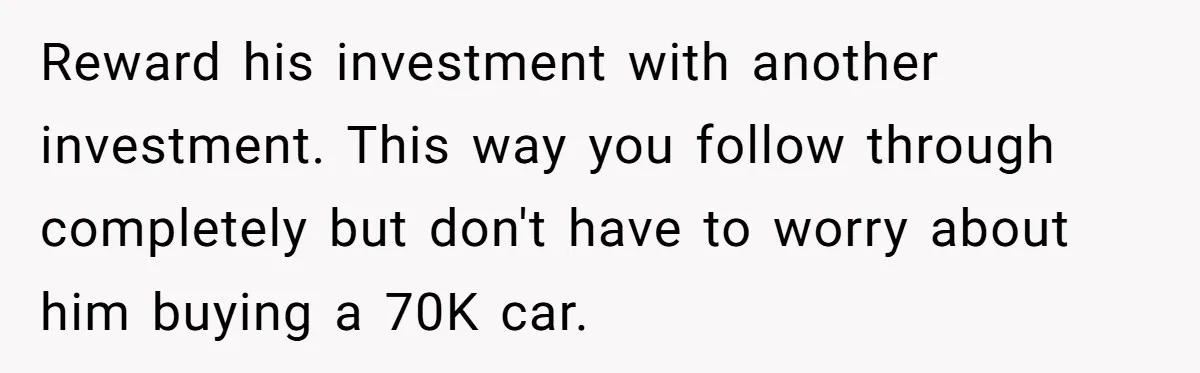 Father Struggles With Whether To Keep Promise To Son After He Saved $35k For A Car Reward his investment with another investment. This way you follow through completely but don't have to worry about him buying a 70K car.