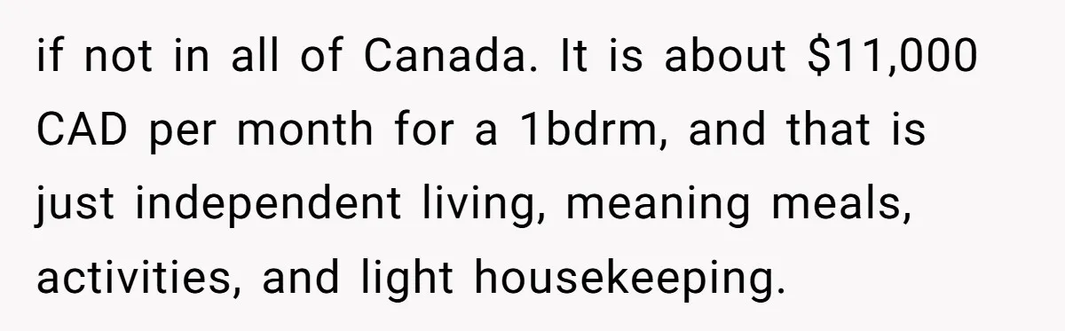 His Parents Want an $11K-a-Month Luxury Senior Home. He Can Help, But He Doesn’t Want to Fund It Forever if not in all of Canada. It is about $11,000 CAD per month for a 1bdrm, and that is just independent living, meaning meals, activities, and light housekeeping.