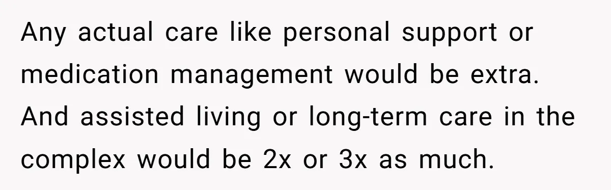 His Parents Want an $11K-a-Month Luxury Senior Home. He Can Help, But He Doesn’t Want to Fund It Forever Any actual care like personal support or medication management would be extra. And assisted living or long-term care in the complex would be 2x or 3x as much.