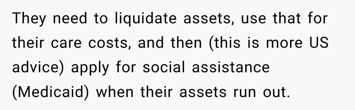 His Parents Want an $11K-a-Month Luxury Senior Home. He Can Help, But He Doesn’t Want to Fund It Forever They need to liquidate assets, use that for their care costs, and then (this is more US advice) apply for social assistance (Medicaid) when their assets run out.