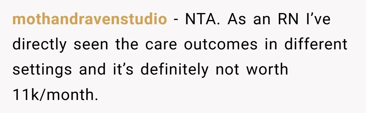 His Parents Want an $11K-a-Month Luxury Senior Home. He Can Help, But He Doesn’t Want to Fund It Forever mothandravenstudio − NTA. As an RN I’ve directly seen the care outcomes in different settings and it’s definitely not worth 11k/month.