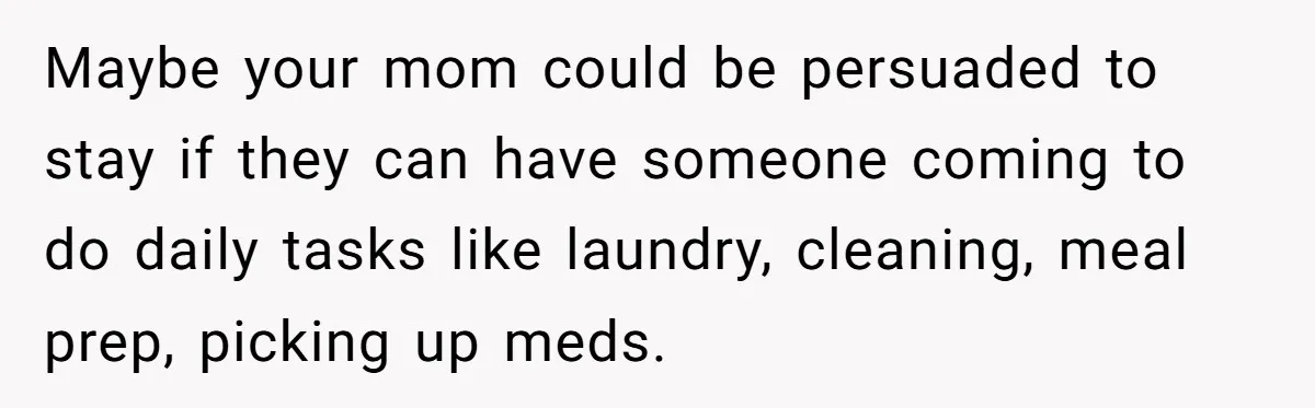 His Parents Want an $11K-a-Month Luxury Senior Home. He Can Help, But He Doesn’t Want to Fund It Forever Maybe your mom could be persuaded to stay if they can have someone coming to do daily tasks like laundry, cleaning, meal prep, picking up meds.