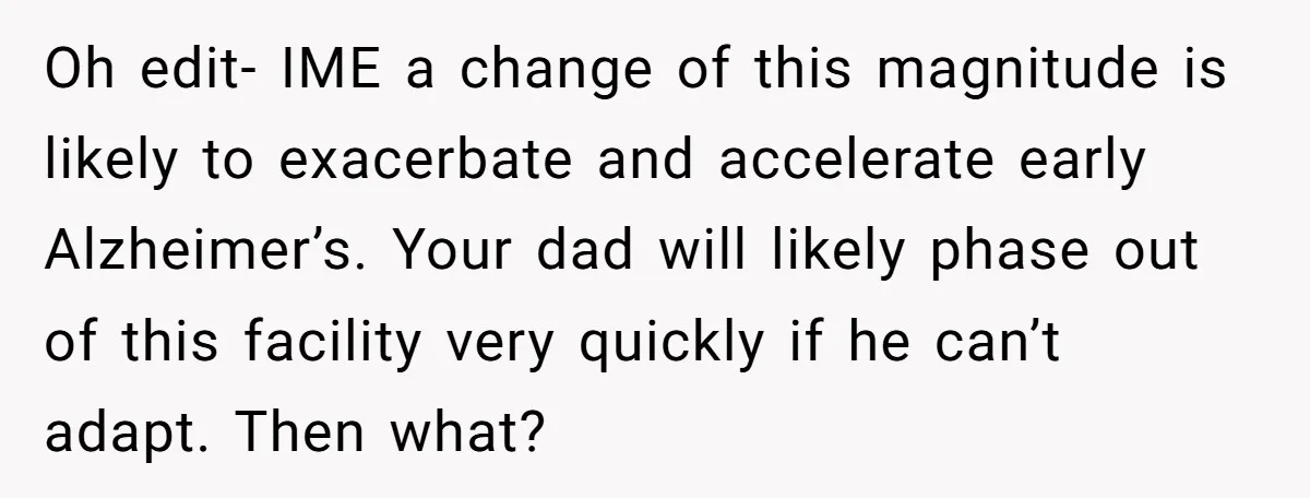 His Parents Want an $11K-a-Month Luxury Senior Home. He Can Help, But He Doesn’t Want to Fund It Forever Oh edit- IME a change of this magnitude is likely to exacerbate and accelerate early Alzheimer’s. Your dad will likely phase out of this facility very quickly if he can’t...