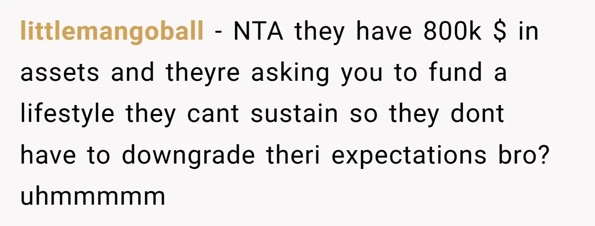 His Parents Want an $11K-a-Month Luxury Senior Home. He Can Help, But He Doesn’t Want to Fund It Forever littlemangoball − NTA they have 800k $ in assets and theyre asking you to fund a lifestyle they cant sustain so they dont have to downgrade theri expectations bro? uhmmmmm