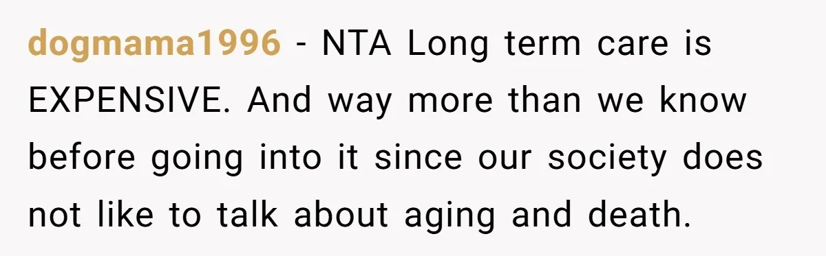 His Parents Want an $11K-a-Month Luxury Senior Home. He Can Help, But He Doesn’t Want to Fund It Forever dogmama1996 − NTA Long term care is EXPENSIVE. And way more than we know before going into it since our society does not like to talk about aging and death.