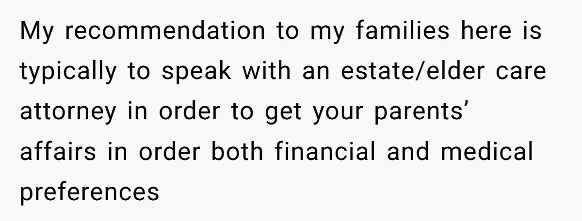 His Parents Want an $11K-a-Month Luxury Senior Home. He Can Help, But He Doesn’t Want to Fund It Forever My recommendation to my families here is typically to speak with an estate/elder care attorney in order to get your parents’ affairs in order both financial and medical preferences
