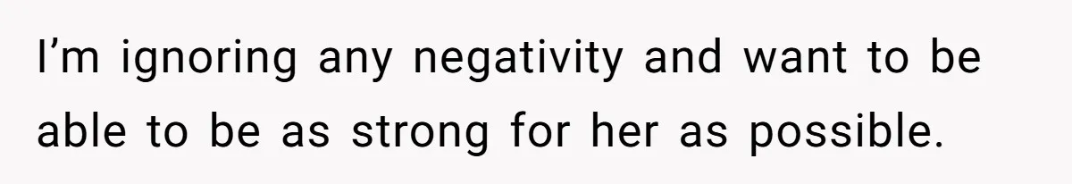 I’m ignoring any negativity and want to be able to be as strong for her as possible.