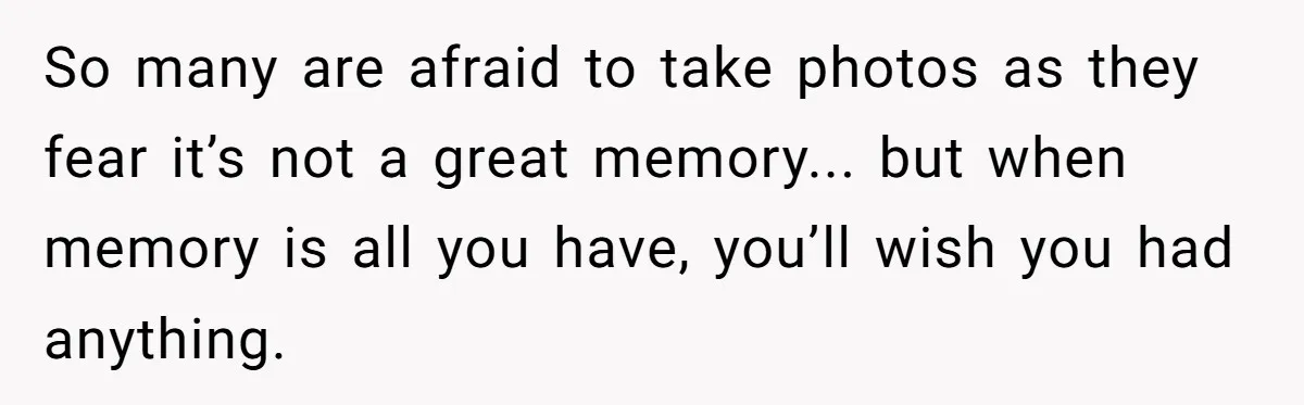 So many are afraid to take photos as they fear it’s not a great memory... but when memory is all you have, you’ll wish you had anything.