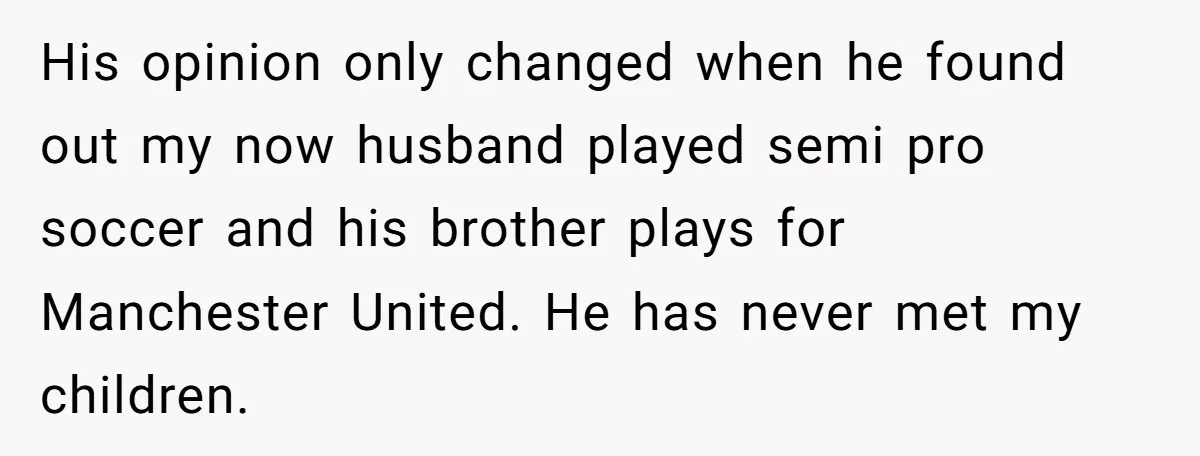 The Father Who Was Never There Came Back for $2,000. She Said No, and Didn’t Look Back His opinion only changed when he found out my now husband played semi pro soccer and his brother plays for Manchester United. He has never met my children.