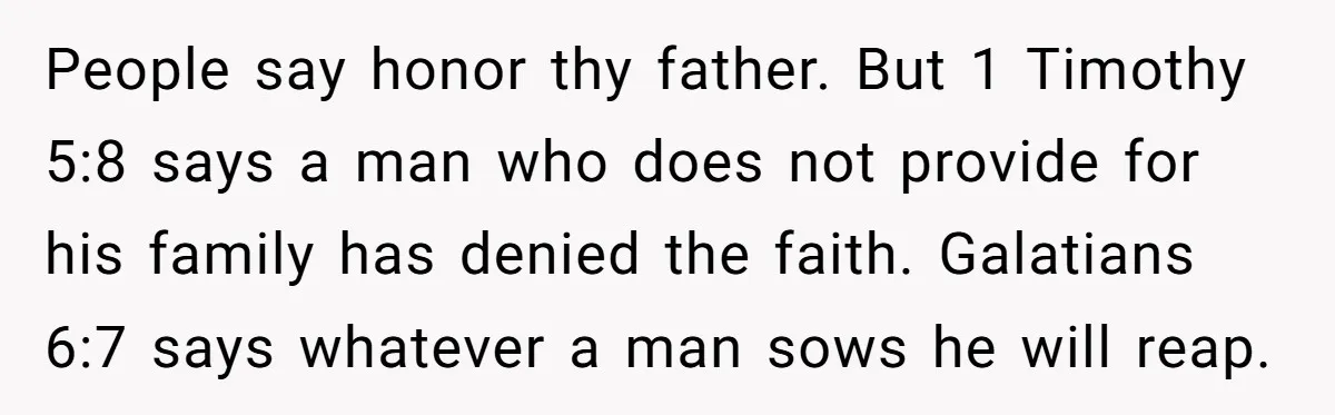 The Father Who Was Never There Came Back for $2,000. She Said No, and Didn’t Look Back People say honor thy father. But 1 Timothy 5:8 says a man who does not provide for his family has denied the faith. Galatians 6:7 says whatever a man sows...