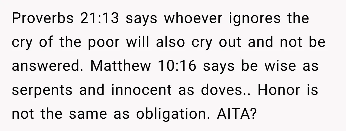 The Father Who Was Never There Came Back for $2,000. She Said No, and Didn’t Look Back Proverbs 21:13 says whoever ignores the cry of the poor will also cry out and not be answered. Matthew 10:16 says be wise as serpents and innocent as doves.. Honor...