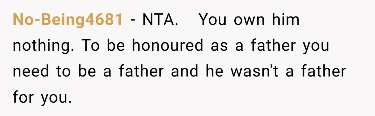 The Father Who Was Never There Came Back for $2,000. She Said No, and Didn’t Look Back No-Being4681 − NTA. You own him nothing. To be honoured as a father you need to be a father and he wasn't a father for you.