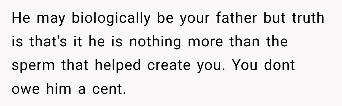 The Father Who Was Never There Came Back for $2,000. She Said No, and Didn’t Look Back He may biologically be your father but truth is that's it he is nothing more than the sperm that helped create you. You dont owe him a cent.