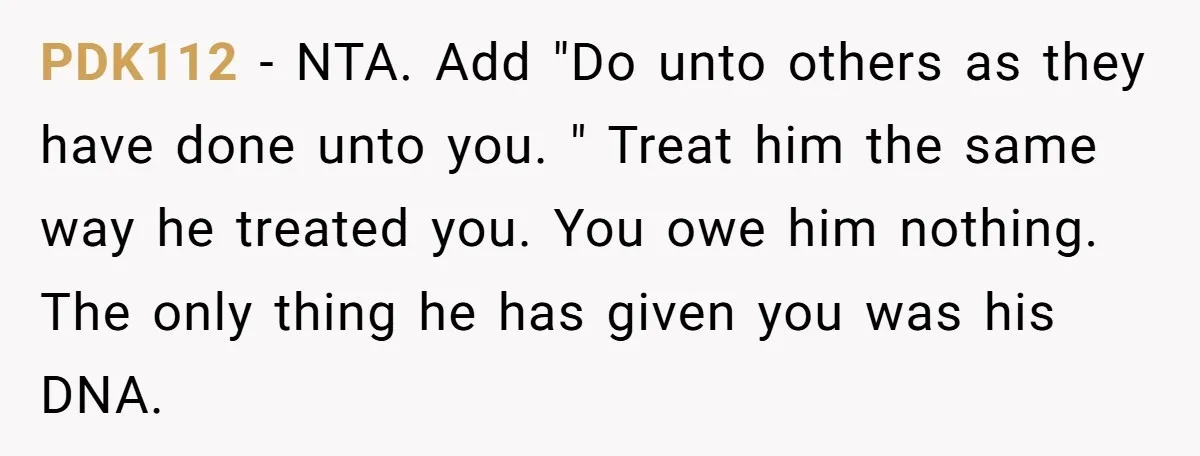The Father Who Was Never There Came Back for $2,000. She Said No, and Didn’t Look Back PDK112 − NTA. Add "Do unto others as they have done unto you. " Treat him the same way he treated you. You owe him nothing. The only thing he...