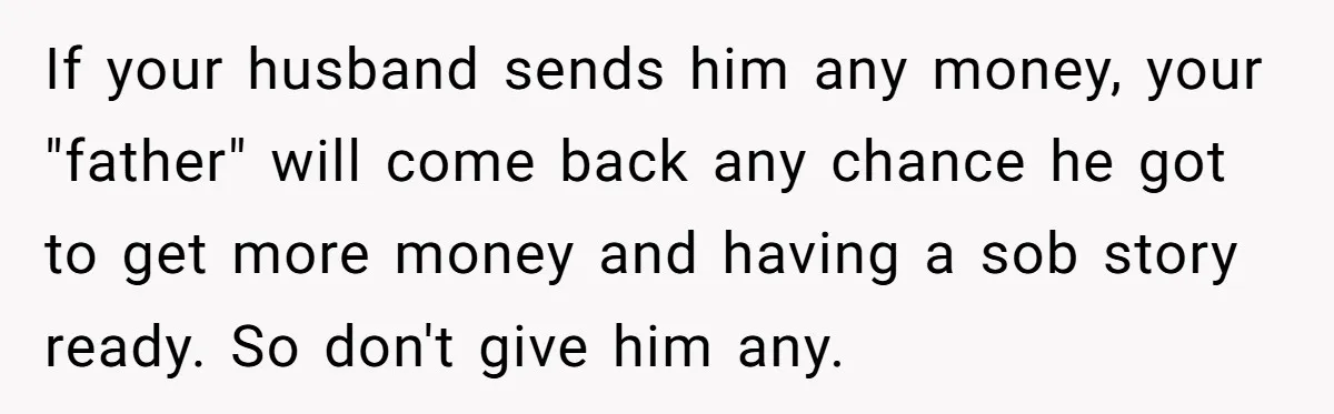 The Father Who Was Never There Came Back for $2,000. She Said No, and Didn’t Look Back If your husband sends him any money, your "father" will come back any chance he got to get more money and having a sob story ready. So don't give him...