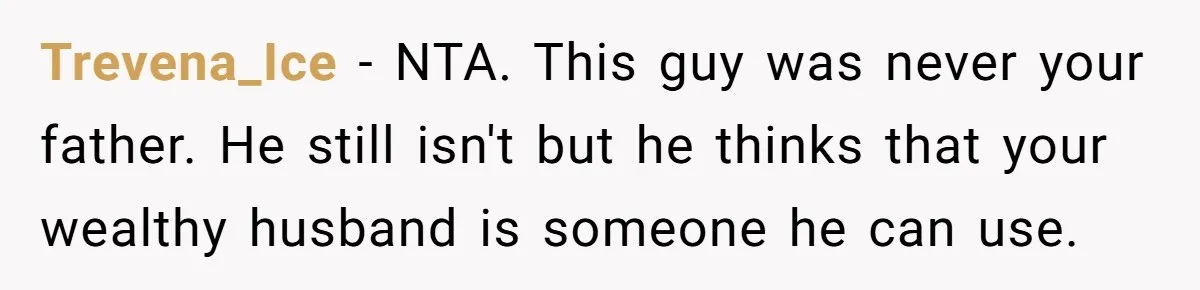 The Father Who Was Never There Came Back for $2,000. She Said No, and Didn’t Look Back Trevena_Ice − NTA. This guy was never your father. He still isn't but he thinks that your wealthy husband is someone he can use.