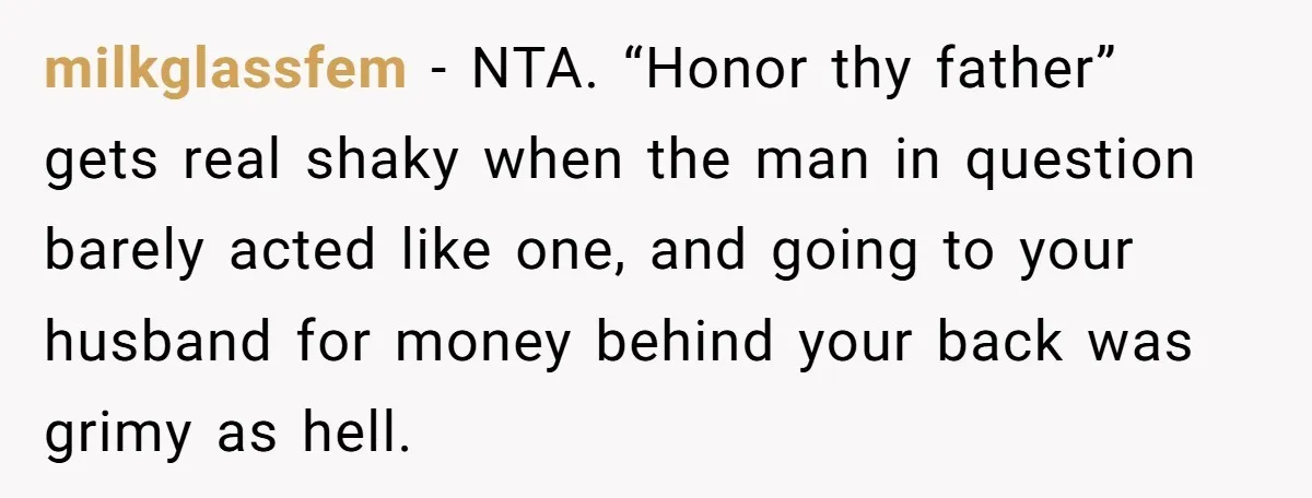 The Father Who Was Never There Came Back for $2,000. She Said No, and Didn’t Look Back milkglassfem − NTA. “Honor thy father” gets real shaky when the man in question barely acted like one, and going to your husband for money behind your back was grimy...