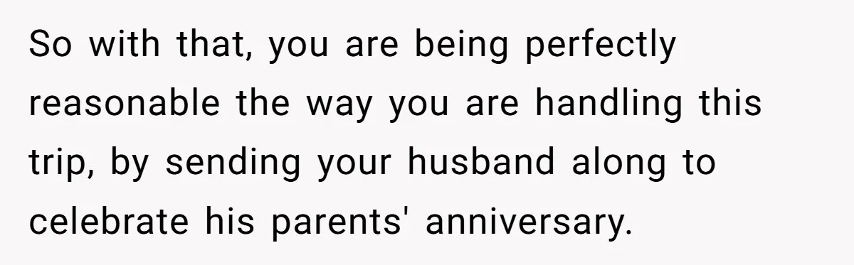 So with that, you are being perfectly reasonable the way you are handling this trip, by sending your husband along to celebrate his parents' anniversary.