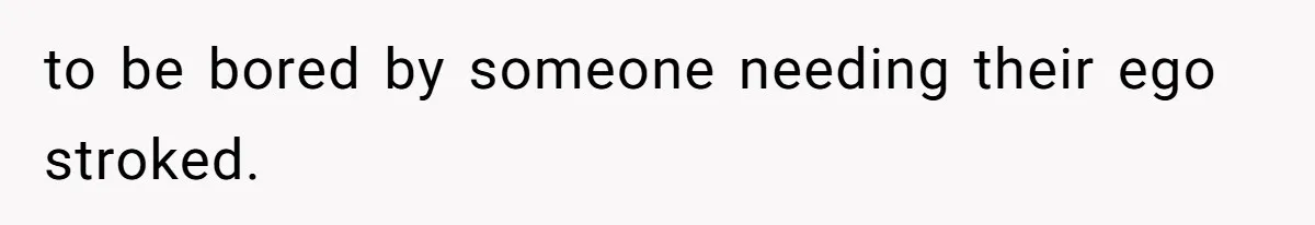 to be bored by someone needing their ego stroked.