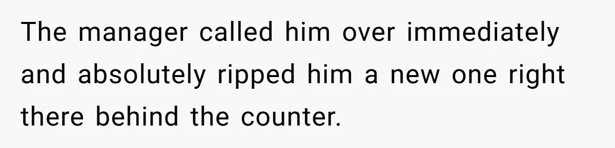 The manager called him over immediately and absolutely ripped him a new one right there behind the counter.