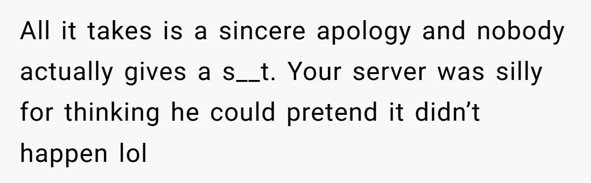 All it takes is a sincere apology and nobody actually gives a s__t. Your server was silly for thinking he could pretend it didn’t happen lol
