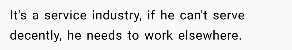 It's a service industry, if he can't serve decently, he needs to work elsewhere.