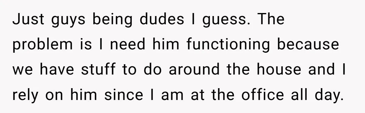 40-Year-Old Man Has Too Much Fun With College Students, Wife Steps In Just guys being dudes I guess. The problem is I need him functioning because we have stuff to do around the house and I rely on him since I am...